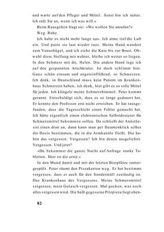 und warte a u f den Pfleger und Mittel. Sonst bin ich netter.
Ich rufe Sie an, wenn ich was will.«
  Beim Rausgehen fragt sie: »Wo wollen Sie anrufen?«
  W e g . Ruhe.
  Ich halte es nicht mehr lange aus. Ich atme tief die Luft
ein. Und puste sie laut wieder raus. Meine Hand wandert
z u m Venushügel, und ich ziehe die Knie bis zur Brust. O b -
w o h l diese Stellung mir wehtut, bleibe ich weiter so liegen.
In den Schmerz mit dir, Helen. Die andere Hand lege ich
a u f den gespannten Arschkrater. Ist doch schlimm hier.
G a n z schön einsam und angsteinflößend, so Schmerzen.
Ich denk, in Deutschland muss kein Patient im Kranken-
haus Schmerzen haben, ich denk, hier gibt es so tolle Mittel
für jeden. Ich klingele meine Schmerzbimmel. Peter k o m m t
gerannt. Entschuldigt sich, dass es so lange gedauert hat.
Er konnte den Professor erst nicht erreichen. Er hat rausge-
funden, dass die Tagesschicht einen Fehler g e m a c h t hat.
Ich hätte eigentlich einen elektronischen Selbstdosierer für
Schmerzmittel b e k o m m e n sollen. Da schließt der Anästhe-
sist einen dran an, dann kann man per Daumenklick selber
die Dosis bestimmen, die in die Armkanüle fließt. Die ha-
ben das vergessen. Vergessen? Ich bin denen ausgeliefert.
Vergessen. Und jetzt?
  »Du b e k o m m s t die ganze Nacht a u f Anfrage starke Ta-
bletten. Hier ist die erste.«
  In den Mund damit und mit der letzten Bierpfütze runter-
gespült. Peter räumt den Pizzakarton w e g . Er hat bestimmt
vergessen, dass er auch für den Sondermüll zuständig ist.
Das Krankenhaus des Vergessens. Meine Schmerzmittel
vergessen, mein Gulasch vergessen. Mal gucken, w a s noch
alles vergessen wird. Die halb gegessene Pilzpizza liegt oben-


  82
 