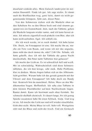 drauf und verdeckt alles. Mein Gulasch landet jetzt im nor-
malen Hausmüll. Finde ich gut. Ich sage nichts. Er räumt
auch die Bierflaschen w e g , g a n z leise, damit sie nicht ge-
geneinander klimpern. Sehr zart, dieser Peter.
  Von den Schmerzen ziehen sich die Muskeln oben an
den Schultern bis zu den Ohren hoch und sind stramm ge-
spannt wie ein G u m m i b a n d . Jetzt, nach der Tablette, gehen
die Muskeln langsam wieder runter, und ich kann besser at-
men. Ich müsste eigentlich noch pinkeln v o m Bier, aber ich
kann nicht aufstehen. Egal. Ich schlafe ein.
  Als ich w a c h werde, ist es noch dunkel. Ich habe keine
Uhr. Doch, im Fotoapparat ist eine. Ich mache ihn an, ma-
che ein Foto v o m Raum, und w e n n ich mir das angucke,
dann steht das doch immer da, oder? 2.46 Uhr. Schade, ich
hatte gehofft, dass ich mit der Tablette die ganze Nacht
durchschlafe. Hat Peter mehr Tabletten hier gelassen?
  Ich mache das Licht an. Es ist schrecklich hell und w e i ß .
Mir ist schwindelig. Wahrscheinlich sind diese Schmerz-
tabletten, die ich hier kriege, sehr stark. Habe Probleme,
klar zu denken. Meine A u g e n haben sich an das Albtraum-
licht gewöhnt. Warum habe ich das gerade g e m a c h t mit der
Uhrzeit und dem Fotoapparat? Ich habe doch ein Handy
hier. K o m i s c h bist du manchmal, Helen. Muss an den Me-
dikamenten liegen. Hoffentlich. Ich sehe eine Tablette in
dem kleinen Plastikbecher a u f dem Nachtschrank liegen.
Runter damit. Kann ich bestimmt auch ohne Getränk. Sie
schmeckt ekelhaft chemisch. Es dauert lange, bis ich g e n u g
Spucke z u s a m m e n habe für einen Schluck. G u l p . Und w e g
ist sie. Ich mache das Licht aus und will wieder einschlafen.
Geht aber nicht. Meine Blase ist voll. Sehr voll. Wenigstens
stört mal die Blase und nicht der Arsch. Und ein Geräusch


                                                            83
 