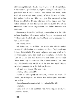 stört mich plötzlich sehr. Es rauscht, wie ich finde sehr laut.
Von draußen, glaube ich. Klingt w i e die g r o ß e Klimaanla-
genabluft des Krankenhauses. Sie haben das Rohr, w ä h -
rend ich geschlafen habe, genau a u f mein Fenster gerichtet.
Ich weigere mich, a u f Klo zu gehen. Du musst mit voller
Blase einschlafen, Helen, oder gar nicht. G e g e n das Rau-
schen drücke ich mir das Kissen a u f den Kopf. Das obere
O h r wird v o m Kissen zugedrückt, das untere Ohr von der
Matratze.
  Das rauscht jetzt aber im K o p f genauso laut wie die Luft-
anlage draußen. Ich presse meine A u g e n z u s a m m e n und
will mich in den Schlaf prügeln. D e n k an was anderes, He-
len. Aber woran?
  Ich rieche etwas.
  Ich befürchte, es ist G a s . Ich rieche und rieche immer
wieder. Es bleibt G a s . Ausströmendes G a s . Fast kann ich es
hören. Schchchcht. Um g a n z sicher zu sein und m i c h nicht
zu blamieren, warte ich noch ein bisschen. Ich halte die
Luft an. Zähle ein paar Sekunden und nehme noch einen
tiefen A t e m z u g . G a n z sicher G a s . Licht wieder an. Ich stehe
auf. Die B e w e g u n g tut mir w e h . Ist mir aber egal. Besser
Arschschmerzen als in die Luft zu fliegen.
  Ich geh raus in den Flur und rufe.
   »Hallo, ist da jemand?«
  Mama hat uns eigentlich verboten, »Hallo« zu rufen. Sie
meint, das klinge so, als würde m a n abfällig mit Behinder-
ten reden.
  Ausnahmsweise mache ich es. Ist ja ein Notfall.
   »Hallo?«
   G a n z still ist es im dunklen Flur. Gruselig, so ein Kran-
kenhaus nachts.


  84
 
