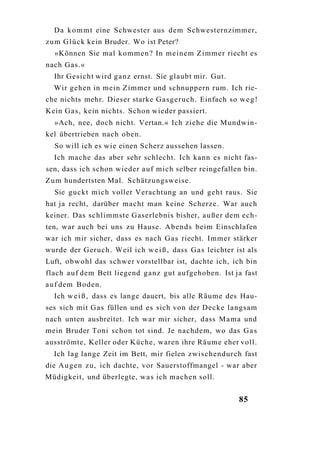 Da k o m m t eine Schwester aus dem Schwesternzimmer,
z u m G l ü c k kein Bruder. Wo ist Peter?
  »Können Sie mal k o m m e n ? In meinem Zimmer riecht es
nach Gas.«
  Ihr Gesicht wird g a n z ernst. Sie glaubt mir. Gut.
  Wir gehen in mein Zimmer und schnuppern rum. Ich rie-
che nichts mehr. Dieser starke Gasgeruch. Einfach so w e g !
Kein G a s , kein nichts. Schon wieder passiert.
  »Ach, nee, doch nicht. Vertan.« Ich ziehe die Mundwin-
kel übertrieben nach oben.
  So will ich es wie einen Scherz aussehen lassen.
  Ich mache das aber sehr schlecht. Ich kann es nicht fas-
sen, dass ich schon wieder a u f mich selber reingefallen bin.
Zum hundertsten Mal. Schätzungsweise.
  Sie guckt mich voller Verachtung an und geht raus. Sie
hat ja recht, darüber macht man keine Scherze. War auch
keiner. Das schlimmste Gaserlebnis bisher, a u ß e r dem ech-
ten, war auch bei uns zu Hause. Abends beim Einschlafen
war ich mir sicher, dass es nach G a s riecht. Immer stärker
wurde der Geruch. Weil ich w e i ß , dass G a s leichter ist als
Luft, o b w o h l das schwer vorstellbar ist, dachte ich, ich bin
flach a u f dem Bett liegend g a n z gut aufgehoben. Ist ja fast
a u f dem Boden.
  Ich w e i ß , dass es lange dauert, bis alle Räume des Hau-
ses sich mit G a s füllen und es sich von der Decke langsam
nach unten ausbreitet. Ich war mir sicher, dass M a m a und
mein Bruder Toni schon tot sind. Je nachdem, wo das G a s
ausströmte, Keller oder Küche, waren ihre Räume eher voll.
  Ich lag lange Zeit im Bett, mir fielen zwischendurch fast
die A u g e n zu, ich dachte, vor Sauerstoffmangel - war aber
Müdigkeit, und überlegte, w a s ich machen soll.


                                                           85
 