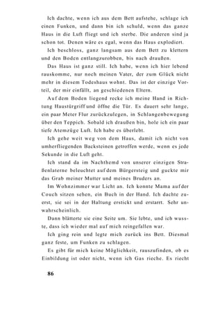 Ich dachte, w e n n ich aus dem Bett aufstehe, schlage ich
einen Funken, und dann bin ich schuld, w e n n das ganze
Haus in die Luft fliegt und ich sterbe. Die anderen sind ja
schon tot. Denen wäre es egal, w e n n das Haus explodiert.
  Ich beschloss, g a n z langsam aus dem Bett zu klettern
und den Boden entlangzurobben, bis nach draußen.
  Das Haus ist g a n z still. Ich habe, w e n n ich hier lebend
rauskomme, nur noch meinen Vater, der z u m G l ü c k nicht
mehr in diesem Todeshaus w o h n t . Das ist der einzige Vor-
teil, der mir einfällt, an geschiedenen Eltern.
  A u f dem Boden liegend recke ich meine Hand in Rich-
tung Haustürgriff und öffne die Tür. Es dauert sehr lange,
ein paar Meter Flur zurückzulegen, in Schlangenbewegung
über den Teppich. Sobald ich draußen bin, hole ich ein paar
tiefe A t e m z ü g e Luft. Ich habe es überlebt.
  Ich gehe weit w e g von dem Haus, damit ich nicht von
umherfliegenden Backsteinen getroffen werde, wenn es jede
Sekunde in die Luft geht.
  Ich stand da im Nachthemd von unserer einzigen Stra-
ßenlaterne beleuchtet a u f dem Bürgersteig und guckte mir
das Grab meiner Mutter und meines Bruders an.
  Im W o h n z i m m e r war Licht an. Ich konnte M a m a a u f der
C o u c h sitzen sehen, ein Buch in der Hand. Ich dachte zu-
erst, sie sei in der Haltung erstickt und erstarrt. Sehr un-
wahrscheinlich.
  Dann blätterte sie eine Seite um. Sie lebte, und ich w u s s -
te, dass ich wieder mal a u f mich reingefallen war.
  Ich g i n g rein und legte mich zurück ins Bett. Diesmal
g a n z feste, um Funken zu schlagen.
  Es gibt für mich keine Möglichkeit, rauszufinden, ob es
Einbildung ist oder nicht, w e n n ich G a s rieche. Es riecht


  86
 