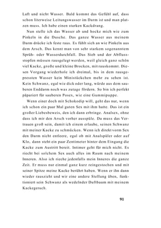 Luft und nicht Wasser. Bald k o m m t das Gefühl auf, dass
schon literweise Leitungswasser im Darm ist und man plat-
zen muss. Ich habe einen starken Kackdrang.
  N u n stelle ich das Wasser ab und hocke mich wie z u m
Pinkeln in die Dusche. Das g a n z e Wasser aus meinem
Darm drücke ich feste raus. Es fühlt sich an wie Pinkeln aus
dem Arsch. Das kennt man von sehr starkem sogenanntem
Sprüh- oder Wasserdurchfall. Das Sieb und der Abfluss-
stopfen müssen rausgelegt werden, weil gleich g a n z schön
viel Kacke, g r o ß e und kleine Brocken, mit rauskommt. Die-
sen Vorgang wiederhole ich dreimal, bis in dem rausge-
pressten Wasser kein Ministückchen mehr zu sehen ist.
Kein Schwanz, egal w i e dick oder lang, würde aus dem sau-
beren Enddarm noch w a s zutage fördern. So bin ich perfekt
päpariert für sauberen Posex, wie eine G u m m i p u p p e .
  Wenn einer doch mit Schokodip will, geht das nur, w e n n
ich schon ein paar Mal guten Sex mit ihm hatte. Das ist ein
g r o ß e r Liebesbeweis, den ich dann erbringe. Analsex, ohne
dass ich mir den Arsch vorher ausspüle. Da m u s s das Ver-
trauen g r o ß sein, damit ich einem erlaube, seinen Schwanz
mit meiner Kacke zu schmücken. Wenn ich direkt vorm Sex
den Darm nicht entleere, egal ob mit Analspüler oder a u f
Klo, dann steht ein paar Zentimeter hinter d e m Eingang die
Kacke z u m Austritt bereit. Intimer geht für m i c h nicht. Es
riecht bei solchem Sex auch alles im R a u m nach meinem
Inneren. A l s o ich rieche jedenfalls mein Inneres die g a n z e
Zeit. Er m u s s nur einmal g a n z kurz reingestochen und mit
seiner Spitze meine Kacke berührt haben. Wenn er ihn dann
wieder rauszieht und wir eine andere Stellung üben, funk-
tioniert sein Schwanz als wedelnder Duftbaum mit meinem
Kackegeruch.


                                                               91
 