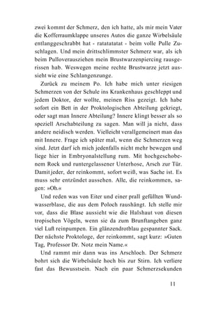 zwei kommt der Schmerz, den ich hatte, als mir mein Vater
die Kofferraumklappe unseres Autos die ganze Wirbelsäule
entlanggeschrabbt hat - ratatatatat - beim volle Pulle Zu-
schlagen. Und mein drittschlimmster Schmerz war, als ich
beim Pulloverausziehen mein Brustwarzenpiercing rausge-
rissen hab. Weswegen meine rechte Brustwarze jetzt aus-
sieht wie eine Schlangenzunge.
   Zurück zu meinem Po. Ich habe mich unter riesigen
Schmerzen von der Schule ins Krankenhaus geschleppt und
jedem Doktor, der wollte, meinen Riss gezeigt. Ich habe
sofort ein Bett in der Proktologischen Abteilung gekriegt,
oder sagt man Innere Abteilung? Innere klingt besser als so
speziell Arschabteilung zu sagen. Man will ja nicht, dass
andere neidisch werden. Vielleicht verallgemeinert man das
mit Innere. Frage ich später mal, wenn die Schmerzen weg
sind. Jetzt darf ich mich jedenfalls nicht mehr bewegen und
liege hier in Embryonalstellung rum. Mit hochgeschobe-
nem Rock und runtergelassener Unterhose, Arsch zur Tür.
Damit jeder, der reinkommt, sofort weiß, was Sache ist. Es
muss sehr entzündet aussehen. Alle, die reinkommen, sa-
gen: »Oh.«
   Und reden was von Eiter und einer prall gefüllten Wund-
wasserblase, die aus dem Poloch raushängt. Ich stelle mir
vor, dass die Blase aussieht wie die Halshaut von diesen
tropischen Vögeln, wenn sie da zum Brunftangeben ganz
viel Luft reinpumpen. Ein glänzendrotblau gespannter Sack.
Der nächste Proktologe, der reinkommt, sagt kurz: »Guten
Tag, Professor Dr. Notz mein Name.«
   Und rammt mir dann was ins Arschloch. Der Schmerz
bohrt sich die Wirbelsäule hoch bis zur Stirn. Ich verliere
fast das Bewusstsein. Nach ein paar Schmerzsekunden

                                                      11
 