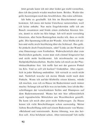 Jetzt gerade kann ich mir aber leider gar nicht vorstellen,
dass ich das jemals wieder machen kann. Beides. Weder das
geile Ausreinigen noch das Arschficken. Das wäre schlimm.
  Ich habe es geschafft. Ich bin im D u s c h z i m m e r ange-
k o m m e n . Ich muss mir keine Unterhose runterziehen, weil
ich keine anhabe. Nur mein Engelskostüm raffe ich am
Bauch z u s a m m e n und binde einen einfachen Knoten hin-
ein, damit es nicht ins Klo hängt. Ich will mich vorsichtig
hinsetzen, aber beim Runtergehen merke ich, dass es nicht
geht. Die Spannung reißt an der Wunde. A l s o bleibe ich ste-
hen und stelle mich breitbeinig über die Schüssel. Das geht.
So pinkeln doch Französinnen, oder? Links an der Wand ist
eine O m a s t a n g e z u m Festhalten. Wahrscheinlich eher z u m
Hochziehen gedacht, w e n n man sich einmal hingesetzt hat
und nicht mehr h o c h k o m m t . Ich missbrauche sie z u m
Stehpinkelbalancehalten. Rechts halte ich mich an der Plas-
tikduschkabine fest. Ich treffe fast mit der g a n z e n Pinkel
ins K l o . Und so soll ich kacken? Undenkbar. Aber eigent-
lich in jeder Haltung undenkbar. Ich versuch es noch nicht
mal. Natürlich w a s c h e ich meine Hände nicht nach dem
Pinkeln. Wenn ich a u f der Klobrille sitzen könnte, würde
ich machen, w a s ich zu Hause im Badezimmer auch immer
mache: Solange ich a u f Klo was zu tun habe, lese ich die Be-
schriftungen der verschiedenen Seifen und Shampoos a u f
dem Badewannenrand. Mama hat mir hier offensichtlich
auch irgendwelche Mittelchen ans Waschbecken gestellt.
Da kann ich m i c h aber jetzt nicht hinbewegen. Zu Hause
kenne ich viele Beschriftungen schon auswendig. Meine
liebste Beschriftung steht a u f einem Badezusatz von Mama:
»Belebend und tonisierend«. Keine A h n u n g , w a s das hei-
ß e n soll. A l s o belebend schon. Aber tonisierend? Ich stelle


  92
 