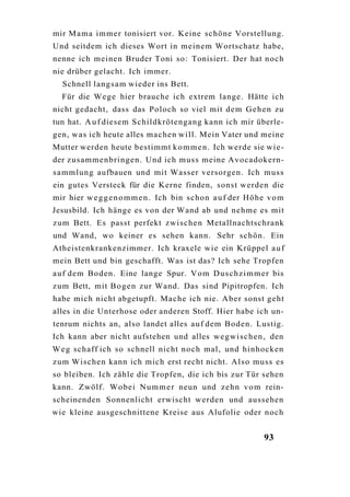 mir M a m a immer tonisiert vor. Keine schöne Vorstellung.
Und seitdem ich dieses Wort in meinem Wortschatz habe,
nenne ich meinen Bruder Toni so: Tonisiert. Der hat noch
nie drüber gelacht. Ich immer.
  Schnell langsam wieder ins Bett.
  Für die Wege hier brauche ich extrem lange. Hätte ich
nicht gedacht, dass das Poloch so viel mit d e m G e h e n zu
tun hat. A u f diesem Schildkrötengang kann ich mir überle-
gen, w a s ich heute alles machen will. Mein Vater und meine
Mutter werden heute bestimmt k o m m e n . Ich werde sie w i e -
der zusammenbringen. Und ich muss meine Avocadokern-
sammlung aufbauen und mit Wasser versorgen. Ich muss
ein gutes Versteck für die Kerne finden, sonst werden die
mir hier w e g g e n o m m e n . Ich bin schon a u f der Höhe v o m
Jesusbild. Ich hänge es von der Wand ab und nehme es mit
zum Bett. Es passt perfekt zwischen Metallnachtschrank
und Wand, wo keiner es sehen kann. Sehr schön. Ein
Atheistenkrankenzimmer. Ich kraxele wie ein Krüppel a u f
mein Bett und bin geschafft. Was ist das? Ich sehe Tropfen
a u f dem Boden. Eine lange Spur. V o m D u s c h z i m m e r bis
zum Bett, mit B o g e n zur Wand. Das sind Pipitropfen. Ich
habe mich nicht abgetupft. Mache ich nie. Aber sonst geht
alles in die Unterhose oder anderen Stoff. Hier habe ich un-
tenrum nichts an, also landet alles a u f dem Boden. Lustig.
Ich kann aber nicht aufstehen und alles w e g w i s c h e n , den
W e g schaff ich so schnell nicht noch mal, und hinhocken
zum Wischen kann ich mich erst recht nicht. A l s o muss es
so bleiben. Ich zähle die Tropfen, die ich bis zur Tür sehen
kann. Zwölf. Wobei N u m m e r neun und z e h n v o m rein-
scheinenden Sonnenlicht erwischt werden und aussehen
wie kleine ausgeschnittene Kreise aus Alufolie oder noch


                                                             93
 