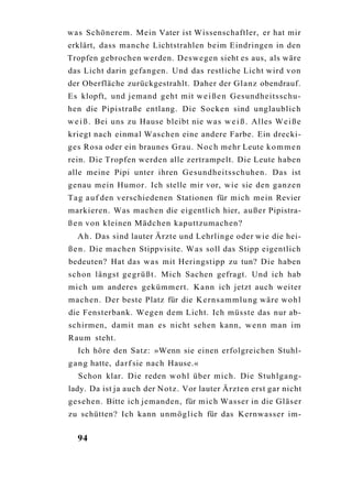 w a s Schönerem. Mein Vater ist Wissenschaftler, er hat mir
erklärt, dass manche Lichtstrahlen beim Eindringen in den
Tropfen gebrochen werden. Deswegen sieht es aus, als wäre
das Licht darin gefangen. Und das restliche Licht wird von
der Oberfläche zurückgestrahlt. Daher der Glanz obendrauf.
Es klopft, und jemand geht mit w e i ß e n Gesundheitsschu-
hen die Pipistraße entlang. Die Socken sind unglaublich
w e i ß . Bei uns zu Hause bleibt nie w a s w e i ß . Alles W e i ß e
kriegt nach einmal Waschen eine andere Farbe. Ein drecki-
ges Rosa oder ein braunes Grau. N o c h mehr Leute k o m m e n
rein. Die Tropfen werden alle zertrampelt. Die Leute haben
alle meine Pipi unter ihren Gesundheitsschuhen. Das ist
genau mein Humor. Ich stelle mir vor, wie sie den ganzen
T a g a u f den verschiedenen Stationen für mich mein Revier
markieren. Was machen die eigentlich hier, a u ß e r Pipistra-
ß e n von kleinen Mädchen kaputtzumachen?
  A h . Das sind lauter Ärzte und Lehrlinge oder wie die hei-
ß e n . Die machen Stippvisite. W a s soll das Stipp eigentlich
bedeuten? Hat das w a s mit Heringstipp zu tun? Die haben
schon längst g e g r ü ß t . Mich Sachen gefragt. Und ich hab
mich um anderes gekümmert. Kann ich jetzt auch weiter
machen. Der beste Platz für die K e r n s a m m l u n g wäre w o h l
die Fensterbank. Wegen dem Licht. Ich müsste das nur ab-
schirmen, damit man es nicht sehen kann, w e n n man im
Raum steht.
  Ich höre den Satz: »Wenn sie einen erfolgreichen Stuhl-
g a n g hatte, darf sie nach Hause.«
   Schon klar. Die reden w o h l über mich. Die Stuhlgang-
lady. Da ist ja auch der N o t z . Vor lauter Ärzten erst gar nicht
gesehen. Bitte ich jemanden, für mich Wasser in die Gläser
zu schütten? Ich kann unmöglich für das Kernwasser im-


  94
 