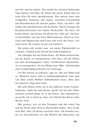 mer hin und her gehen. Das würde bei meine m G e h t e m p o
Tage dauern. Ich habe die Gläser für meine Kerne und ein
extra Glas für mein Sprudelwasser. Das müsste einer z u m
Vollgießen benutzen und immer zwischen Fensterbank
und Waschbecken hin und her gehen. Nein, ich hab's. Ich
nehme das Sprudelwasser für die Kerne. Davon bringen die
Krankenschwestern mir immer N a c h s c h u b . Da muss ich
keinen bitten, das kriege ich alleine hin. Sehr gut. Für mei-
ne Kernebabys nur das beste Mineralwasser. Reich an Cal-
cium und M a g n e s i u m und Eisen und w e i ß der Geier, w a s
sonst noch. Da werden sie gut von wachsen.
  Die gehen alle wieder raus, um meine Pipibotschaft zu
verteilen. Endlich kann ich mit der Arbeit beginnen.
  Ich schnappe mir die kleine Kiste, die M a m a benutzt hat,
um die Kerne zu transportieren. Erst muss ich die Gläser
aus dem Zeitungspapier rollen. V o l l k o m m e n übertrieben,
sie so einzupacken. So wie M a m a Auto fährt. Schritttempo
und vor jeder Bodenschwelle ein Vollstopp.
  Um die A c h s e n zu schonen, sagt sie. Das war früher mal
so. Moderne Autos sind so stoßunempfindlich, dass man
voll über solche Hubbel drüberbrettern kann, ohne dass
was passiert. Sagt mein Vater.
  Die acht Gläser stelle ich in die äußerste rechte Fenster-
bankecke. Jeden der acht Kerne s p i e ß e ich mit drei Zahn-
stochern a u f und hänge sie in die Gläser. Das Sprudelwas-
ser g i e ß e ich so hoch an, dass zwei Drittel des Kerns unter
Wasser sind.
  Mal gucken, wie sie den Transport und den einen T a g
und die Nacht ohne Wasser überstanden haben. Das ist das
erste Mal, dass ich Kerne verreisen lasse. Ich brauche w a s ,
um sie abzuschirmen vor den Blicken der Menschen, die


                                                           95
 