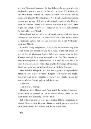 hier ins Z i m m e r k o m m e n . In der Schublade meines Metall-
nachtschranks war doch ein Buch? Ich ziehe die Schublade
auf. Die Bibel. Natürlich. Diese Christen. Die versuchen es
aber auch überall. Nicht mit mir. Als Blickabschirmer ist sie
gerade gut g e n u g . Ich stelle sie aufgeklappt vor die Kerne,
aber falschrum, damit das Kreuz a u f dem K o p f steht. Das
ärgert die doch, oder? Das bedeutet doch w a s Schlimmes
für die. Aber was? Egal.
  Obendrauf a u f mein kleines Kernehaus lege ich die Spei-
sekarte für die Woche, so kann auch von oben keiner mein
Geheimnis sehen. Ich kriege sowieso nur noch Vollkorn-
brot und Müsli.
  Familie fertig aufgestellt. Durch die K e r n s a m m l u n g füh-
le ich mich ein bisschen wie zu Hause. Wenn ich mich um
meine Kerne kümmern kann, habe ich immer was zu tun.
Wasser n a c h g i e ß e n oder auswechseln. Das Wachstum mit
dem Fotoapparat dokumentieren. Ab und zu den Schleim
v o m Kern entfernen. Tote oder kranke Sprossen abknipsen,
damit gesunde nachwachsen können. Solche Sachen.
  Das Telefon klingelt. Wer hat das eigentlich angemeldet?
Machen das diese Grünen Engel? Mit w e l c h e m Geld?
Braucht man dafür überhaupt Geld? Der Sache m u s s ich
noch a u f den Grund gehen. Ich hebe ab.
  »Hallo?«
  »Ich bin's.« M a m a .
  Heute wollen M a m a und Papa mich besuchen k o m m e n .
Beide werden versuchen, es so einzurichten, dass ihr Be-
such nicht a u f dieselbe Uhrzeit fällt.
  Ich w ü n s c h e mir so sehr, dass meine Eltern z u s a m m e n in
einem Zimmer sein können. Dass sie mich g e m e i n s a m hier
im Krankenhaus besuchen. Ich habe einen Plan.


  96
 