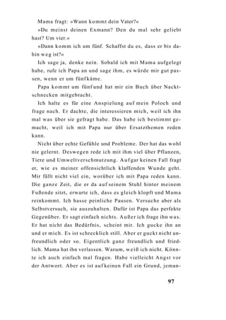 Mama fragt: »Wann k o m m t dein Vater?«
  »Du meinst deinen Exmann? Den du mal sehr geliebt
hast? Um vier.«
  »Dann k o m m ich um fünf. Schaffst du es, dass er bis da-
hin w e g ist?«
  Ich sage ja, denke nein. Sobald ich mit M a m a aufgelegt
habe, rufe ich Papa an und sage ihm, es würde mir gut pas-
sen, wenn er um fünf käme.
  Papa k o m m t um fünf und hat mir ein Buch über Nackt-
schnecken mitgebracht.
  Ich halte es für eine A n s p i e l u n g a u f mein Poloch und
frage nach. Er dachte, die interessieren mich, weil ich ihn
mal was über sie gefragt habe. Das habe ich bestimmt g e -
macht, weil ich mit Papa nur über Ersatzthemen reden
kann.
  Nicht über echte Gefühle und Probleme. Der hat das w o h l
nie gelernt. D e s w e g e n rede ich mit ihm viel über Pflanzen,
Tiere und Umweltverschmutzung. A u f gar keinen Fall fragt
er, wie es meiner offensichtlich klaffenden Wunde geht.
Mir fällt nicht viel ein, worüber ich mit Papa reden kann.
Die ganze Zeit, die er da a u f seinem Stuhl hinter meinem
Fußende sitzt, erwarte ich, dass es gleich klopft und M a m a
reinkommt. Ich hasse peinliche Pausen. Versuche aber als
Selbstversuch, sie auszuhalten. Dafür ist Papa das perfekte
Gegenüber. Er sagt einfach nichts. A u ß e r ich frage ihn w a s .
Er hat nicht das Bedürfnis, scheint mir. Ich gucke ihn an
und er mich. Es ist schrecklich still. Aber er g u c k t nicht un-
freundlich oder so. Eigentlich g a n z freundlich und fried-
lich. Mama hat ihn verlassen. Warum, w e i ß ich nicht. Könn-
te ich auch einfach mal fragen. Habe vielleicht A n g s t vor
der Antwort. Aber es ist a u f keinen Fall ein Grund, jeman-


                                                            97
 