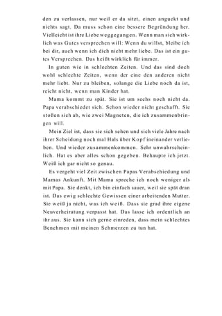 den zu verlassen, nur weil er da sitzt, einen anguckt und
nichts sagt. Da m u s s schon eine bessere B e g r ü n d u n g her.
Vielleicht ist ihre Liebe w e g g e g a n g e n . Wenn man sich wirk-
lich w a s Gutes versprechen will: Wenn du willst, bleibe ich
bei dir, auch w e n n ich dich nicht mehr liebe. Das ist ein g u -
tes Versprechen. Das h e i ß t wirklich für immer.
  In guten wie in schlechten Zeiten. Und das sind doch
w o h l schlechte Zeiten, wenn der eine den anderen nicht
mehr liebt. Nur zu bleiben, solange die Liebe noch da ist,
reicht nicht, w e n n man Kinder hat.
  M a m a k o m m t zu spät. Sie ist um sechs noch nicht da.
Papa verabschiedet sich. Schon wieder nicht geschafft. Sie
s t o ß e n sich ab, wie zwei Magneten, die ich zusammenbrin-
gen will.
   Mein Ziel ist, dass sie sich sehen und sich viele Jahre nach
ihrer Scheidung noch mal Hals über K o p f ineinander verlie-
ben. Und wieder z u s a m m e n k o m m e n . Sehr unwahrschein-
lich. Hat es aber alles schon g e g e b e n . Behaupte ich jetzt.
W e i ß ich gar nicht so genau.
   Es vergeht viel Zeit zwischen Papas Verabschiedung und
Mamas Ankunft. Mit Mama spreche ich noch weniger als
mit Papa. Sie denkt, ich bin einfach sauer, weil sie spät dran
ist. Das e w i g schlechte G e w i s s e n einer arbeitenden Mutter.
Sie w e i ß ja nicht, w a s ich w e i ß . Dass sie grad ihre eigene
Neuverheiratung verpasst hat. Das lasse ich ordentlich an
ihr aus. Sie kann sich gerne einreden, dass mein schlechtes
Benehmen mit meinen Schmerzen zu tun hat.
 