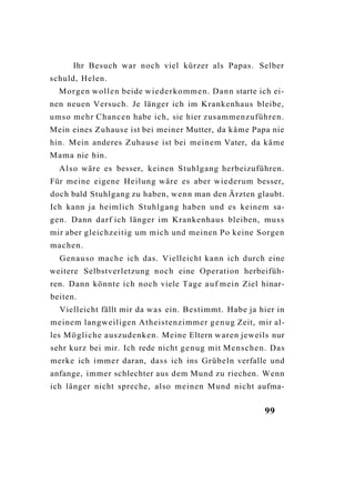 Ihr Besuch war noch viel kürzer als Papas. Selber
schuld, Helen.
  Morgen wollen beide w i e d e r k o m m e n . Dann starte ich ei-
nen neuen Versuch. Je länger ich im Krankenhaus bleibe,
umso mehr Chancen habe ich, sie hier zusammenzuführen.
Mein eines Zuhause ist bei meiner Mutter, da käme Papa nie
hin. Mein anderes Zuhause ist bei meinem Vater, da käme
Mama nie hin.
  Also wäre es besser, keinen Stuhlgang herbeizuführen.
Für meine eigene Heilung wäre es aber wiederum besser,
doch bald Stuhlgang zu haben, wenn man den Ärzten glaubt.
Ich kann ja heimlich Stuhlgang haben und es keinem sa-
gen. Dann darf ich länger im Krankenhaus bleiben, muss
mir aber gleichzeitig um mich und meinen Po keine Sorgen
machen.
  Genauso mache ich das. Vielleicht kann ich durch eine
weitere Selbstverletzung noch eine Operation herbeifüh-
ren. Dann könnte ich noch viele Tage a u f mein Ziel hinar-
beiten.
  Vielleicht fällt mir da w a s ein. Bestimmt. Habe ja hier in
meinem langweiligen Atheistenzimmer g e n u g Zeit, mir al-
les Mögliche auszudenken. Meine Eltern waren jeweils nur
sehr kurz bei mir. Ich rede nicht g e n u g mit Menschen. Das
merke ich immer daran, dass ich ins Grübeln verfalle und
anfange, immer schlechter aus dem Mund zu riechen. Wenn
ich länger nicht spreche, also meinen Mund nicht aufma-


                                                             99
 