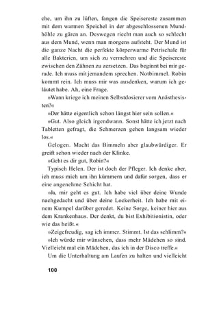 che, um ihn zu lüften, fangen die Speisereste zusammen
mit dem warmen Speichel in der abgeschlossenen Mund-
höhle zu gären an. Deswegen riecht man auch so schlecht
aus dem Mund, wenn man morgens aufsteht. Der Mund ist
die ganze Nacht die perfekte körperwarme Petrischale für
alle Bakterien, um sich zu vermehren und die Speisereste
zwischen den Zähnen zu zersetzen. Das beginnt bei mir ge-
rade. Ich muss mit jemandem sprechen. Notbimmel. Robin
kommt rein. Ich muss mir was ausdenken, warum ich ge-
läutet habe. Ah, eine Frage.
   »Wann kriege ich meinen Selbstdosierer vom Anästhesis-
ten?«
   »Der hätte eigentlich schon längst hier sein sollen.«
   »Gut. Also gleich irgendwann. Sonst hätte ich jetzt nach
Tabletten gefragt, die Schmerzen gehen langsam wieder
los.«
   Gelogen. Macht das Bimmeln aber glaubwürdiger. Er
greift schon wieder nach der Klinke.
   »Geht es dir gut, Robin?«
   Typisch Helen. Der ist doch der Pfleger. Ich denke aber,
ich muss mich um ihn kümmern und dafür sorgen, dass er
eine angenehme Schicht hat.
   »Ja, mir geht es gut. Ich habe viel über deine Wunde
nachgedacht und über deine Lockerheit. Ich habe mit ei-
nem Kumpel darüber geredet. Keine Sorge, keiner hier aus
dem Krankenhaus. Der denkt, du bist Exhibitionistin, oder
wie das heißt.«
   »Zeigefreudig, sag ich immer. Stimmt. Ist das schlimm?«
   »Ich würde mir wünschen, dass mehr Mädchen so sind.
Vielleicht mal ein Mädchen, das ich in der Disco treffe.«
   Um die Unterhaltung am Laufen zu halten und vielleicht

  100
 