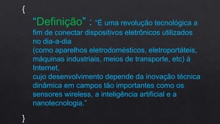 “Definição” : “É uma revolução tecnológica a
fim de conectar dispositivos eletrônicos utilizados
no dia-a-dia
(como aparelhos eletrodomésticos, eletroportáteis,
máquinas industriais, meios de transporte, etc) à
Internet,
cujo desenvolvimento depende da inovação técnica
dinâmica em campos tão importantes como os
sensores wireless, a inteligência artificial e a
nanotecnologia.”
{
}
 