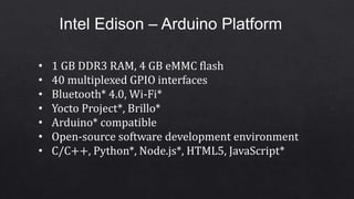 Intel Edison – Arduino Platform
• 1 GB DDR3 RAM, 4 GB eMMC flash
• 40 multiplexed GPIO interfaces
• Bluetooth* 4.0, Wi-Fi*
• Yocto Project*, Brillo*
• Arduino* compatible
• Open-source software development environment
• C/C++, Python*, Node.js*, HTML5, JavaScript*
 