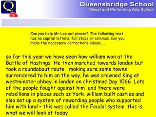 Can you help Mr Lee out please? The following text has no capital letters, full stops or commas. Can you make the necessary corrections please…… so far this year we have seen how william won at the Battle of Hastings  He then marched towards london but took a roundabout route  making sure some towns surrendered to him on the way. he was crowned King at westminster abbey in london on christmas Day 1066  Lots of the people fought against him  and there were rebellions in places such as York. william built castles and also set up a system of rewarding people who supported him with land – this was called the Feudal system. this is what we will look at today 