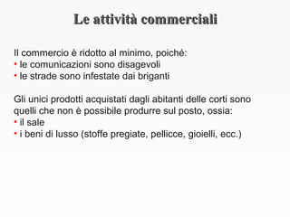 Le attività commercialiLe attività commerciali
Il commercio è ridotto al minimo, poiché:
• le comunicazioni sono disagevoli
• le strade sono infestate dai briganti
Gli unici prodotti acquistati dagli abitanti delle corti sono
quelli che non è possibile produrre sul posto, ossia:
• il sale
• i beni di lusso (stoffe pregiate, pellicce, gioielli, ecc.)
 