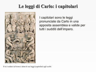 Le leggi di Carlo: i capitolariLe leggi di Carlo: i capitolari
I capitolari sono le leggi
pronunciate da Carlo in una
apposita assemblea e valide per
tutti i sudditi dell’impero.
Il re è seduto sul trono e detta le sue leggi (capitolari) agli scribi.
 
