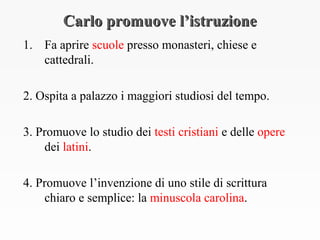 Carlo promuove l’istruzioneCarlo promuove l’istruzione
1. Fa aprire scuole presso monasteri, chiese e
cattedrali.
2. Ospita a palazzo i maggiori studiosi del tempo.
3. Promuove lo studio dei testi cristiani e delle opere
dei latini.
4. Promuove l’invenzione di uno stile di scrittura
chiaro e semplice: la minuscola carolina.
 