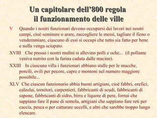 Un capitolare dell’800 regolaUn capitolare dell’800 regola
il funzionamento delle villeil funzionamento delle ville
V Quando i nostri funzionari devono occuparsi dei lavori nei nostri
campi, cioè seminare o arare, raccogliere le messi, tagliare il fieno o
vendemmiare, ciascuno di essi si occupi che tutto sia fatto per bene
e nulla venga sciupato.
XVIII Che presso i nostri mulini si allevino polli e oche... (il pollame
veniva nutrito con la farina caduta dalle macine).
XXIII In ciascuna villa i funzionari abbiano stalle per le mucche,
porcili, ovili per pecore, capre e montoni nel numero maggiore
possibile...
XLV Che ciascun funzionario abbia buoni artigiani, cioè fabbri, orefici, 
calzolai, tornitori, carpentieri, fabbricanti di scudi, fabbricanti di
sapone, fabbricanti di sidro, birra e liquore di pere, fornai che
sappiano fare il pane di semola, artigiani che sappiano fare reti per
caccia, pesca o per catturare uccelli, e altri che sarebbe troppo lungo
elencare.
 