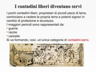 I contadini liberi diventano serviI contadini liberi diventano servi
I pochi contadini liberi, proprietari di piccoli pezzi di terra,
cominciano a cedere la propria terra a potenti signori in
cambio di protezione e sicurezza.
I maggiori pericoli sono rappresentati da:
• guerre
• razzie
• carestie
Si va formando, così, un’unica categoria di contadini-servi.
 