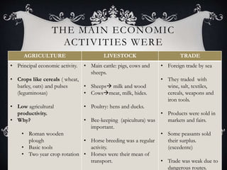 THE MAIN ECONOMIC
ACTIVITIES WERE
AGRICULTURE LIVESTOCK TRADE
• Principal economic activity.
• Crops like cereals ( wheat,
barley, oats) and pulses
(leguminosas)
• Low agricultural
productivity.
• Why?
• Roman wooden
plough
• Basic tools
• Two year crop rotation
• Main cattle: pigs, cows and
sheeps.
• Sheeps milk and wood
• Cowsmeat, milk, hides.
• Poultry: hens and ducks.
• Bee-keeping (apicultura) was
important.
• Horse breeding was a regular
activity.
• Horses were their mean of
transport.
• Foreign trade by sea
• They traded with
wine, salt, textiles,
cereals, weapons and
iron tools.
• Products were sold in
markets and fairs.
• Some peasants sold
their surplus.
(excedente)
• Trade was weak due to
dangerous routes.
 