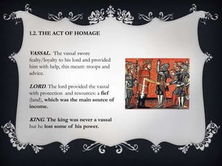 1.2. THE ACT OF HOMAGE
VASSAL. The vassal swore
fealty/loyalty to his lord and provided
him with help, this meant: troops and
advice.
LORD. The lord provided the vassal
with protection and resources: a fief
(land), which was the main source of
income.
KING. The king was never a vassal
but he lost some of his power.
 