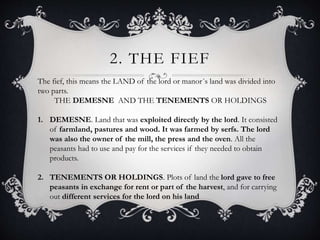 2. THE FIEF
The fief, this means the LAND of the lord or manor´s land was divided into
two parts.
THE DEMESNE AND THE TENEMENTS OR HOLDINGS
1. DEMESNE. Land that was exploited directly by the lord. It consisted
of farmland, pastures and wood. It was farmed by serfs. The lord
was also the owner of the mill, the press and the oven. All the
peasants had to use and pay for the services if they needed to obtain
products.
2. TENEMENTS OR HOLDINGS. Plots of land the lord gave to free
peasants in exchange for rent or part of the harvest, and for carrying
out different services for the lord on his land
 