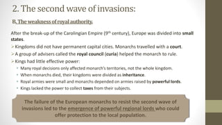 2. The second wave of invasions:
B.Theweaknessofroyalauthority.
After the break-up of the Carolingian Empire (9th century), Europe was divided into small
states.
Kingdoms did not have permanent capital cities. Monarchs travelled with a court.
A group of advisers called the royal council (curia) helped the monarch to rule.
Kings had little effective power:
 Many royal decisions only affected monarch’s territories, not the whole kingdom.
 When monarchs died, their kingdoms were divided as inheritance.
 Royal armies were small and monarchs depended on armies raised by powerful lords.
 Kings lacked the power to collect taxes from their subjects.
The failure of the European monarchs to resist the second wave of
invasions led to the emergence of powerful regional lords who could
offer protection to the local population.
 