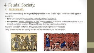 4. Feudal Society.
C. THE PEASANTS.
The peasants made up the majority of population in the Middle Ages. There were two types of
peasants:
• Serfs were completely under the authority of their feudal lord.
• Free peasants owned small plots of land. They paid taxes to the lord and the Church and to use
the mill and other services. They could make their own personal decisions.
Peasants were self-sufficient (they produced everything that they needed).
They had a hard life: ate poorly and did not have medicine, so life wav short.
 