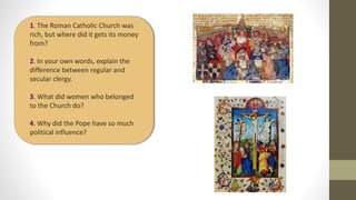 1. The Roman Catholic Church was
rich, but where did it gets its money
from?
2. In your own words, explain the
difference between regular and
secular clergy.
3. What did women who belonged
to the Church do?
4. Why did the Pope have so much
political influence?
 