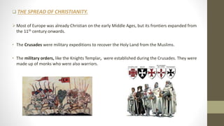  THE SPREAD OF CHRISTIANITY.
Most of Europe was already Christian on the early Middle Ages, but its frontiers expanded from
the 11th century onwards.
• The Crusades were military expeditions to recover the Holy Land from the Muslims.
• The military orders, like the Knights Templar, were established during the Crusades. They were
made up of monks who were also warriors.
 