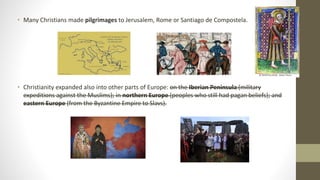 • Many Christians made pilgrimages to Jerusalem, Rome or Santiago de Compostela.
• Christianity expanded also into other parts of Europe: on the Iberian Peninsula (military
expeditions against the Muslims); in northern Europe (peoples who still had pagan beliefs); and
eastern Europe (from the Byzantine Empire to Slavs).
 