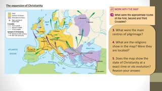 The expansion of Christianity
3. What were the main
centres of pilgrimage?
4. What are the religions
show in the map? Were they
are located?
5. Does the map show the
state of Christianity at a
exact time or ots evolution?
Reason your answer.
 