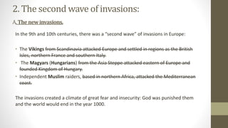 2. The second wave of invasions:
A.Thenewinvasions.
In the 9th and 10th centuries, there was a “second wave” of invasions in Europe:
• The Vikings from Scandinavia attacked Europe and settled in regions as the British
Isles, northern France and southern Italy.
• The Magyars (Hungarians) from the Asia Steppe attacked eastern of Europe and
founded Kingdom of Hungary.
• Independent Muslim raiders, based in northern Africa, attacked the Mediterranean
coast.
The invasions created a climate of great fear and insecurity: God was punished them
and the world would end in the year 1000.
 