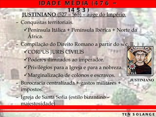 JUSTINIANO  (527 – 565) – auge do Império. Conquistas territoriais. Península Itálica + Península Ibérica + Norte da África. Compilação do Direito Romano a partir do séc. II. CORPUS JURIS CÍVILIS  Poderes ilimitados ao imperador. Privilégios para a Igreja e para a nobreza. Marginalização de colonos e escravos. Burocracia centralizada + gastos militares + impostos. Igreja de Santa Sofia (estilo bizantino – majestosidade) JUSTINIANO 
