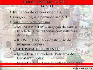 Influência de valores orientais. Grego – língua a partir do séc. VII. Surgimento de heresias : MONOFISISTAS – negação da santíssima trindade (Cristo apenas com natureza divina); ICONOCLASTAS – destruição de imagens (ícones). 1054:   CISMA DO ORIENTE : Igreja Cristã Ortodoxa (Patriarca de Constantinopla); Igreja Católica Apostólica Romana (Papa). 