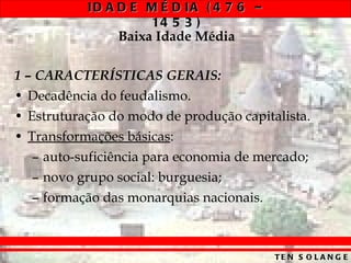 Baixa Idade Média 1 – CARACTERÍSTICAS GERAIS: Decadência do feudalismo. Estruturação do modo de produção capitalista. Transformações básicas : auto-suficiência para economia de mercado; novo grupo social: burguesia; formação das monarquias nacionais. 