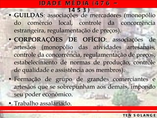 GUILDAS : associações de mercadores (monopólio do comércio local, controle da concorrência estrangeira, regulamentação de preços). CORPORAÇÕES DE OFÍCIO : associações de artesãos (monopólio das atividades artesanais, controle da concorrência, regulamentação de preços, estabelecimento de normas de produção, controle de qualidade e assistência aos membros). Formação de grupo de grandes comerciantes e artesãos que se sobrepunham aos demais, impondo seu poder econômico. Trabalho assalariado. 