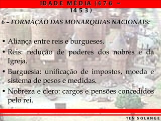 6 – FORMAÇÃO DAS MONARQUIAS NACIONAIS: Aliança entre reis e burgueses. Reis: redução de poderes dos nobres e da Igreja. Burguesia: unificação de impostos, moeda e sistema de pesos e medidas. Nobreza e clero: cargos e pensões concedidos pelo rei. 
