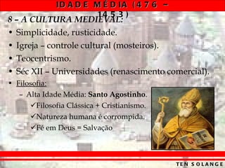 8 – A CULTURA MEDIEVAL: Simplicidade, rusticidade. Igreja – controle cultural (mosteiros). Teocentrismo. Séc XII – Universidades (renascimento comercial). Filosofia: Alta Idade Média:  Santo Agostinho . Filosofia Clássica + Cristianismo. Natureza humana é corrompida. Fé em Deus = Salvação 