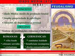 Idade Média: modo de produção feudal feudo: propriedade & privilégio relações de dependência pessoal CONCEITO Síntese de instituições romanas e bárbaras ORIGENS ROMANAS: villa: feudo colonato: servidão cristianismo GERMÂNICAS: comitatus: lealdade beneficium: recompensa direito consuetudinário + FEUDALISMO 
