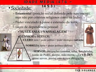 Sociedade:   Estamental  (posição social definida pelo nascimento, mas não por critérios religiosos como na Índia). Poder vinculado à posse e extensão da terra. Laços de dependência pessoal: SUSERANIA  e  VASSALAGEM   SENHOR e SERVOS. CLERO :  terra + poder político + poder ideológico  (salvação) NOBREZA : terra + poder político (defesa ) SERVOS : obrigações (corvéia, talha, banalidades, tostão de Pedro, dízimo, mão-morta, ...) e  VILÕES : quase servos, porém com menos obrigações 