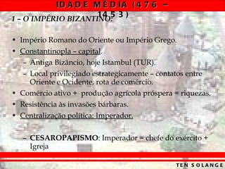 1 – O IMPÉRIO BIZANTINO: Império Romano do Oriente ou Império Grego. Constantinopla – capital . Antiga Bizâncio, hoje Istambul (TUR). Local privilegiado estrategicamente – contatos entre Oriente e Ocidente, rota de comércio. Comércio ativo +  produção agrícola próspera = riquezas. Resistência às invasões bárbaras. Centralização política: Imperador. CESAROPAPISMO : Imperador = chefe do exército + Igreja 