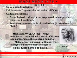 Única unidade: religiosa. Politicamente fragmentados em vários califados. Cultura muçulmana: Assimilação de valores de outros povos (hindus, persas, chineses e bizantinos). Tradução e conservação de obras clássicas (Aristóteles e Platão). Medicina: AVICENA (980 – 1037) – referência  mundial até o século XVII com seu compêndio sobre o corpo humano. Matemática: números arábicos, zero, avanços em trigonometria e álgebra. Física: fundamentos da óptica. AVICENA 