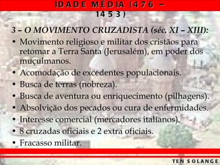 3 – O MOVIMENTO CRUZADISTA (séc. XI – XIII): Movimento religioso e militar dos cristãos para retomar a Terra Santa (Jerusalém), em poder dos muçulmanos. Acomodação de excedentes populacionais. Busca de terras (nobreza). Busca de aventura ou enriquecimento (pilhagens). Absolvição dos pecados ou cura de enfermidades. Interesse comercial (mercadores italianos). 8 cruzadas oficiais e 2 extra oficiais. Fracasso militar. 