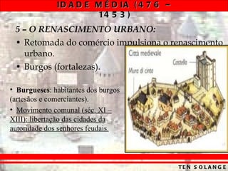 5 – O RENASCIMENTO URBANO: Retomada do comércio impulsiona o renascimento urbano. Burgos (fortalezas). Burgueses : habitantes dos burgos (artesãos e comerciantes). Movimento comunal (séc. XI – XIII): libertação das cidades da autoridade dos senhores feudais. 
