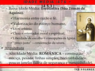Baixa Idade Média:  Escolástica   (São Tomás de Aquino). Harmonia entre razão e fé. Valorização do esforço humano. Livre arbítrio. Clero = orientador moral e espiritual. Liberdade de escolha = concepções da Igreja. “ preço justo” – condenação da usura. Arquitetura Alta Idade Média:  ROMÂNICA  – construção maciça, pesada, linhas simples, horizontalidade, poucas janelas (idéia de segurança e tranqüilidade). 