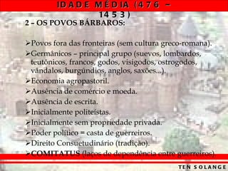 2 – OS POVOS BÁRBAROS: Povos fora das fronteiras (sem cultura greco-romana). Germânicos – principal grupo (suevos, lombardos, teutônicos, francos, godos, visigodos, ostrogodos, vândalos, burgúndios, anglos, saxões...). Economia agropastoril. Ausência de comércio e moeda. Ausência de escrita. Inicialmente politeístas. Inicialmente sem propriedade privada. Poder político = casta de guerreiros. Direito Consuetudinário (tradição). COMITATUS  (laços de dependência entre guerreiros). 