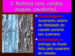 2. Nobreza (reis, condes, duques, cavaleiros),   Homenagem   -  Juramento solene de fidelidade do vassalo perante seu suserano . Investidura   -  entrega do feudo feita pelo suserano ao vassalo . 