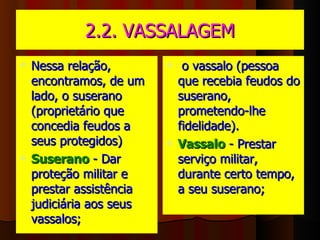2.2. VASSALAGEM Nessa relação, encontramos, de um lado, o suserano (proprietário que concedia feudos a seus protegidos) Suserano   - Dar proteção militar e prestar assistência judiciária aos seus vassalos;  o vassalo (pessoa que recebia feudos do suserano, prometendo-lhe fidelidade).  Vassalo   - Prestar serviço militar, durante certo tempo, a seu suserano;  